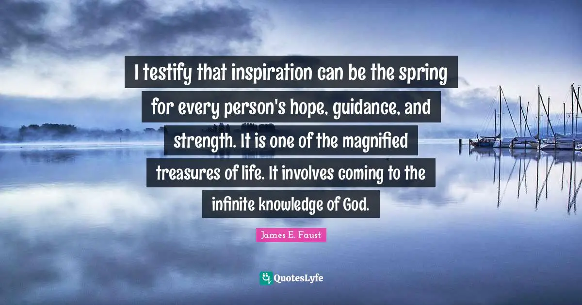 I testify that inspiration can be the spring for every person's hope, guidance, and strength. It is one of the magnified treasures of life. It involves coming to the infinite knowledge of God.