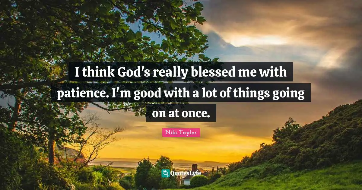 I think God's really blessed me with patience. I'm good with a lot of things going on at once.