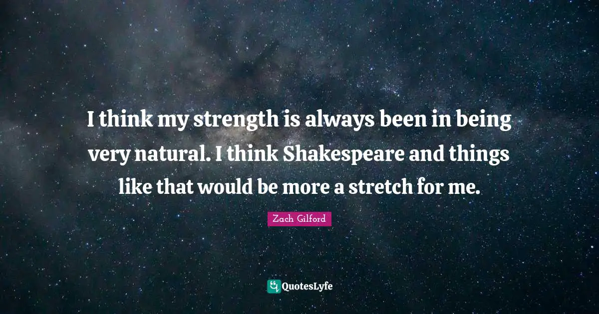 I think my strength is always been in being very natural. I think Shakespeare and things like that would be more a stretch for me.