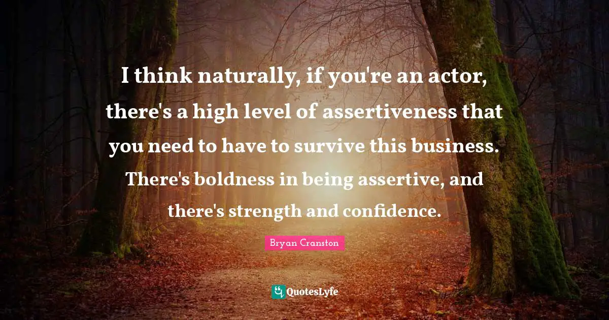 I think naturally, if you're an actor, there's a high level of assertiveness that you need to have to survive this business. There's boldness in being assertive, and there's strength and confidence.