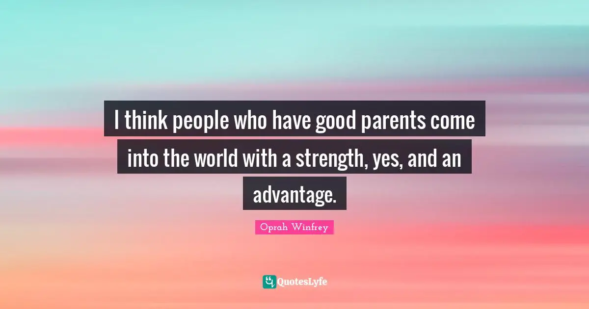 I think people who have good parents come into the world with a strength, yes, and an advantage.
