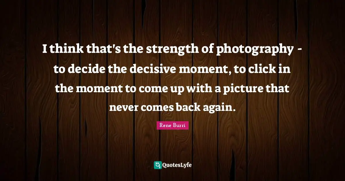 I think that's the strength of photography - to decide the decisive moment, to click in the moment to come up with a picture that never comes back again.