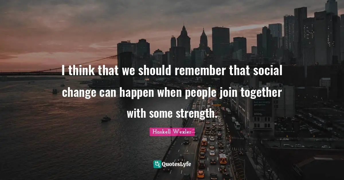 I think that we should remember that social change can happen when people join together with some strength.