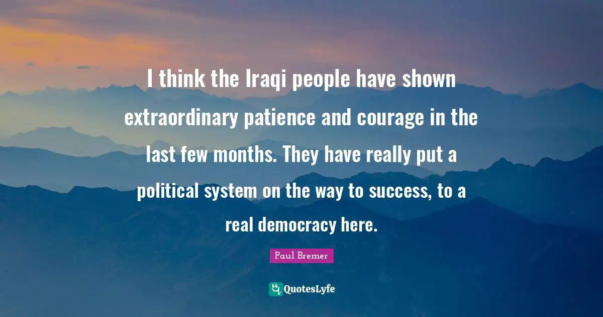 I think the Iraqi people have shown extraordinary patience and courage in the last few months. They have really put a political system on the way to success, to a real democracy here.