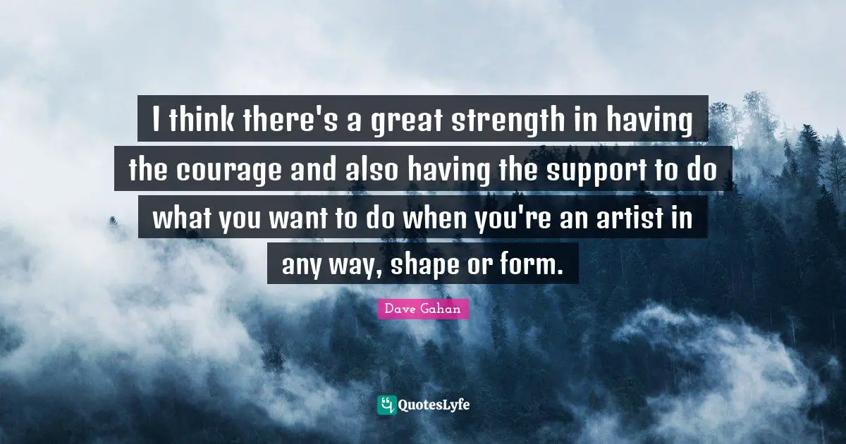 I think there's a great strength in having the courage and also having the support to do what you want to do when you're an artist in any way, shape or form.