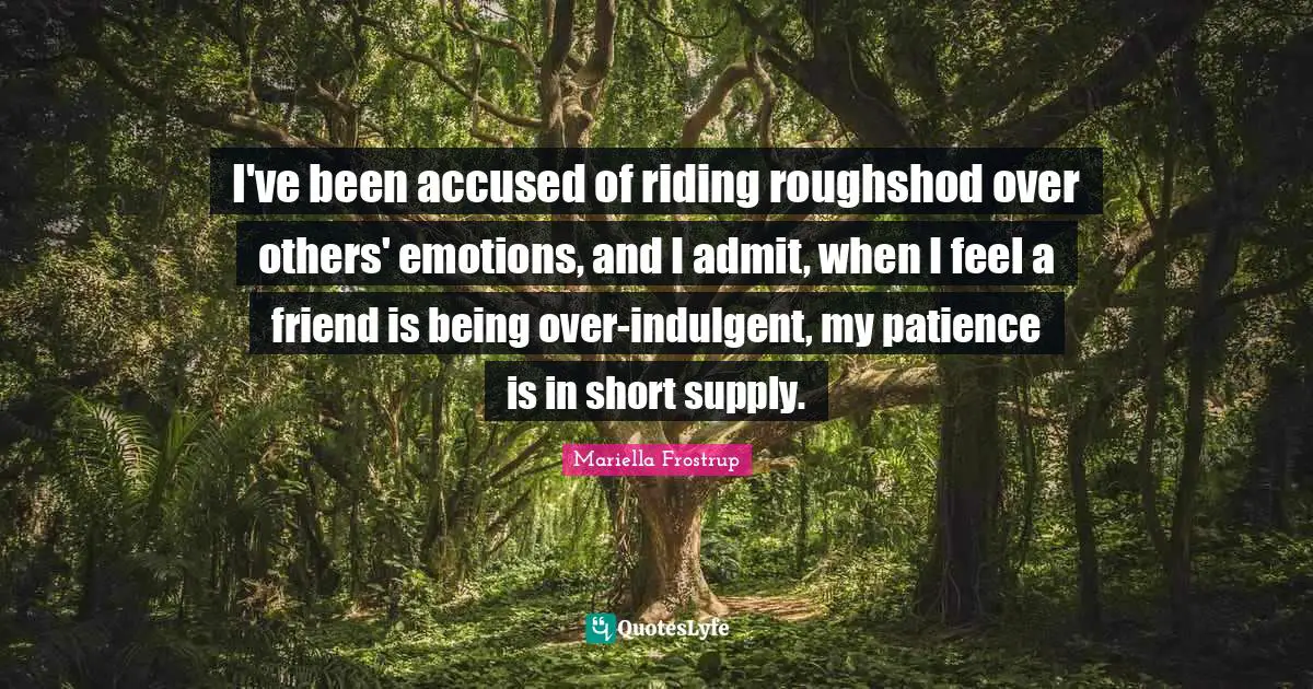 I've been accused of riding roughshod over others' emotions, and I admit, when I feel a friend is being over-indulgent, my patience is in short supply.
