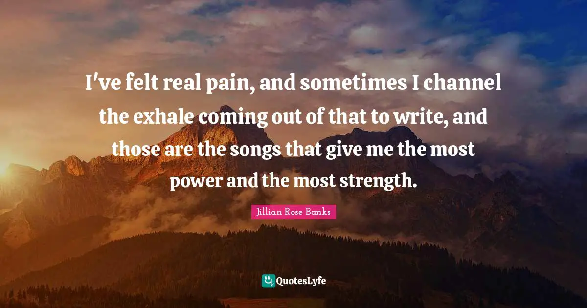 I've felt real pain, and sometimes I channel the exhale coming out of that to write, and those are the songs that give me the most power and the most strength.