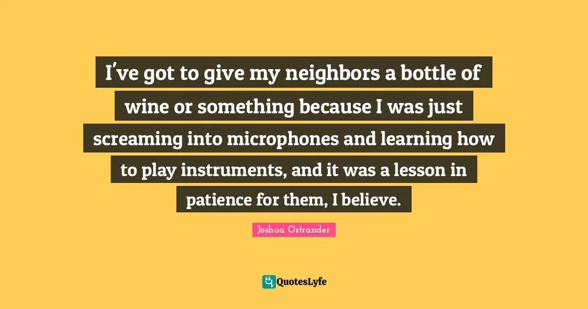 I've got to give my neighbors a bottle of wine or something because I was just screaming into microphones and learning how to play instruments, and it was a lesson in patience for them, I believe.