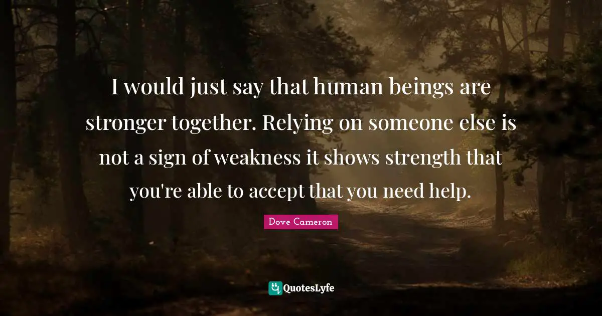 I would just say that human beings are stronger together. Relying on someone else is not a sign of weakness it shows strength that you're able to accept that you need help.