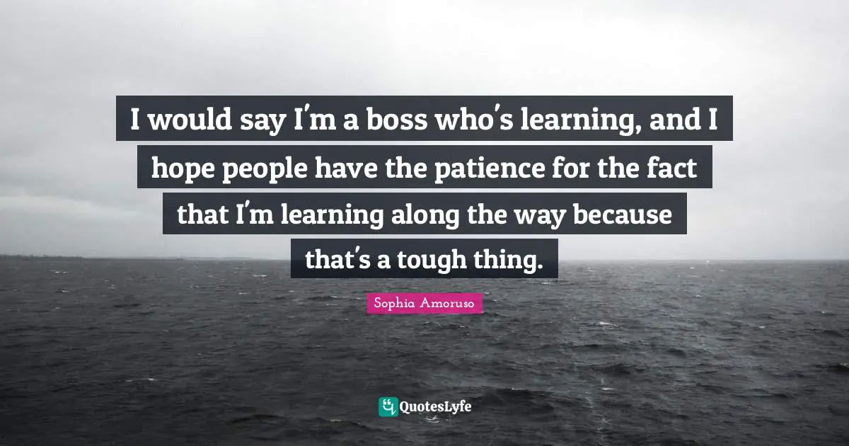 I would say I'm a boss who's learning, and I hope people have the patience for the fact that I'm learning along the way because that's a tough thing.