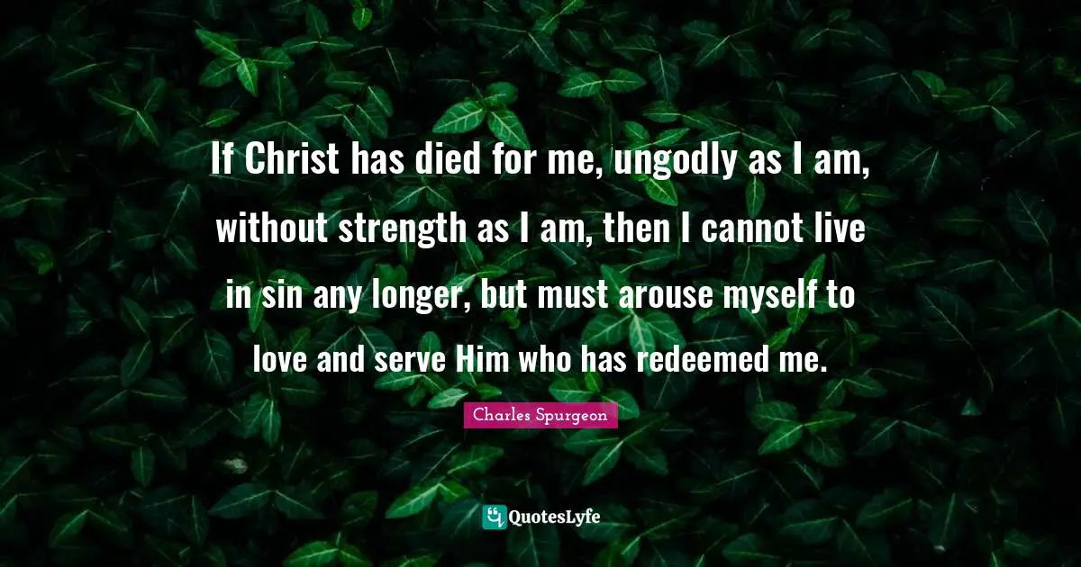 If Christ has died for me, ungodly as I am, without strength as I am, then I cannot live in sin any longer, but must arouse myself to love and serve Him who has redeemed me.