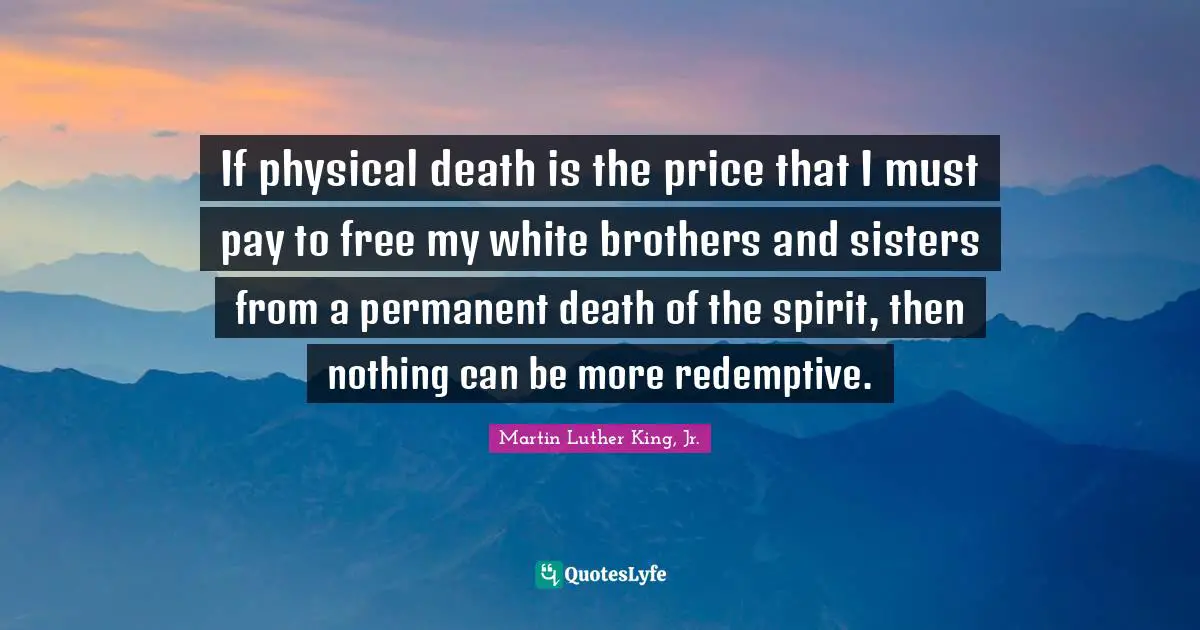 Martin Luther King, Jr. Quotes: If physical death is the price that I must pay to free my white brothers and sisters from a permanent death of the spirit, then nothing can be more redemptive.