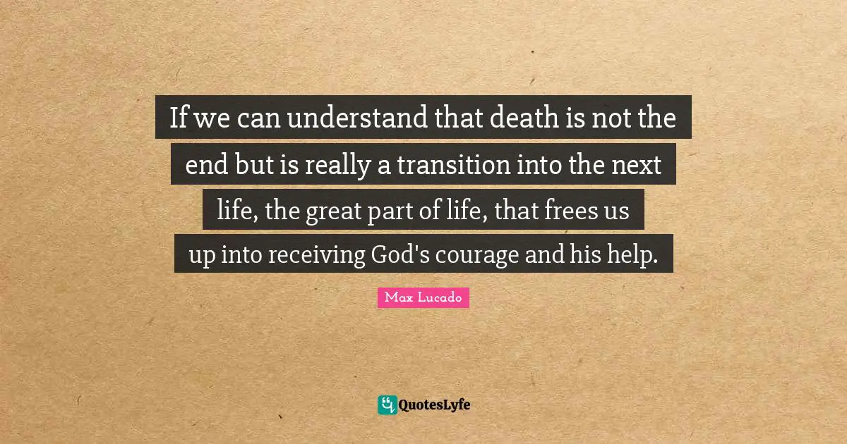 If we can understand that death is not the end but is really a transition into the next life, the great part of life, that frees us up into receiving God's courage and his help.