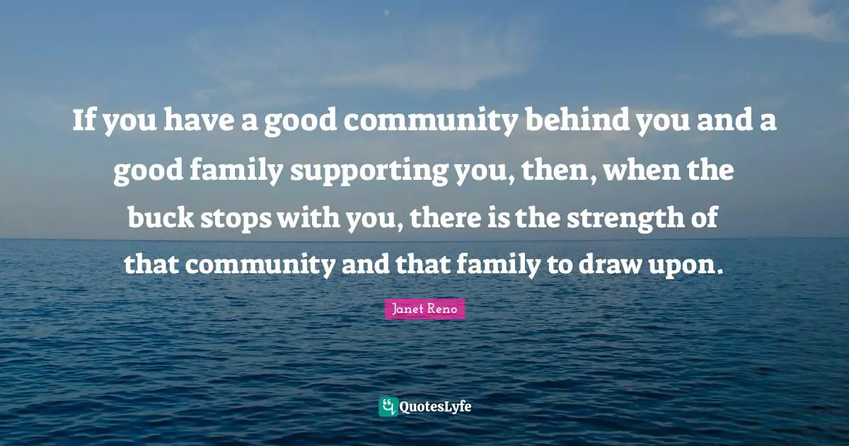 If you have a good community behind you and a good family supporting you, then, when the buck stops with you, there is the strength of that community and that family to draw upon.