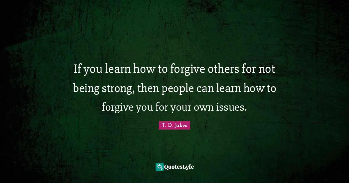 If you learn how to forgive others for not being strong, then people can learn how to forgive you for your own issues.