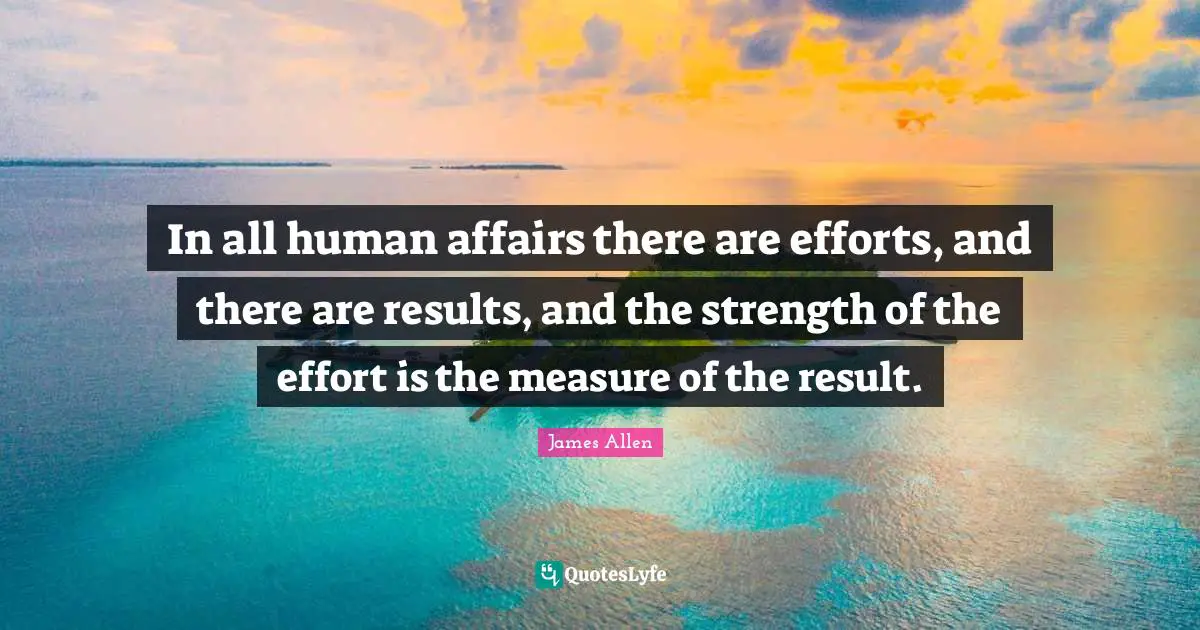 In all human affairs there are efforts, and there are results, and the strength of the effort is the measure of the result.