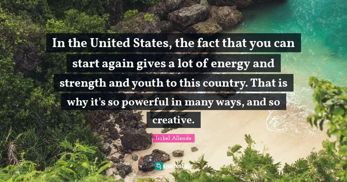 In the United States, the fact that you can start again gives a lot of energy and strength and youth to this country. That is why it's so powerful in many ways, and so creative.