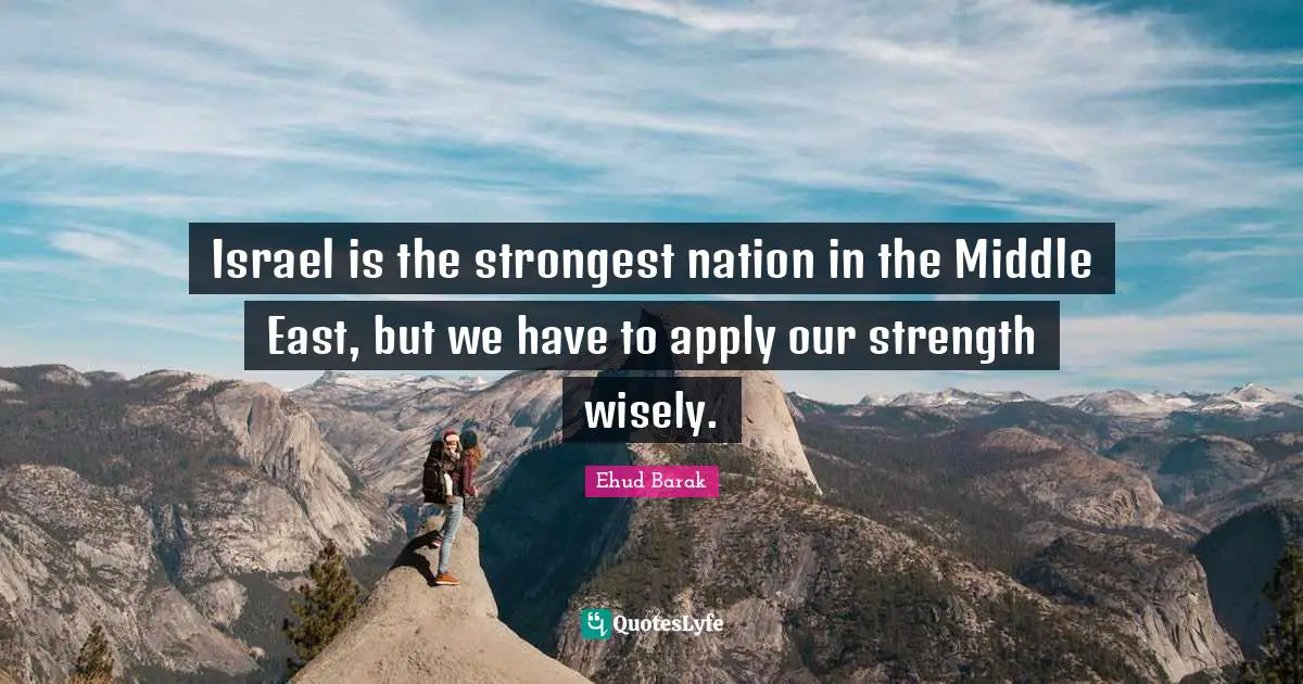 Israel is the strongest nation in the Middle East, but we have to apply our strength wisely.