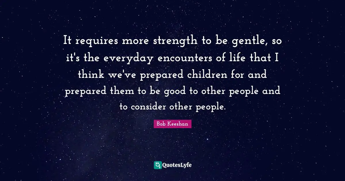 It requires more strength to be gentle, so it's the everyday encounters of life that I think we've prepared children for and prepared them to be good to other people and to consider other people.