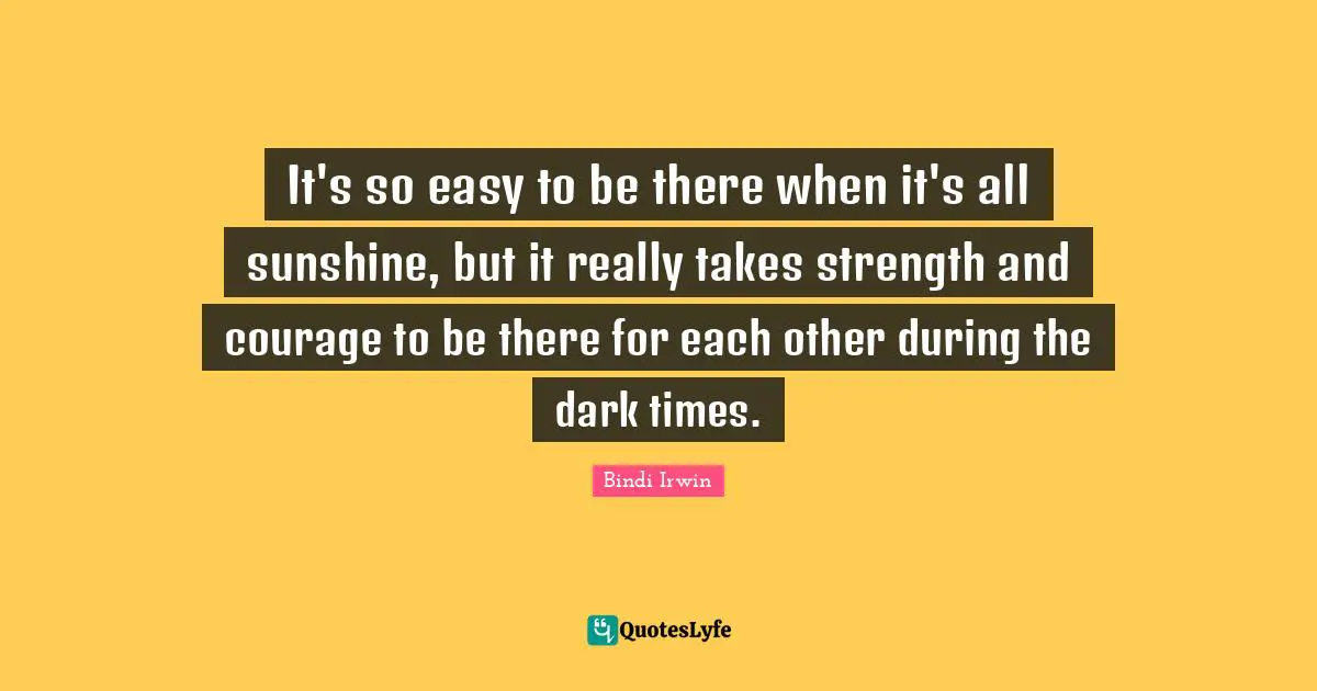 It's so easy to be there when it's all sunshine, but it really takes strength and courage to be there for each other during the dark times.