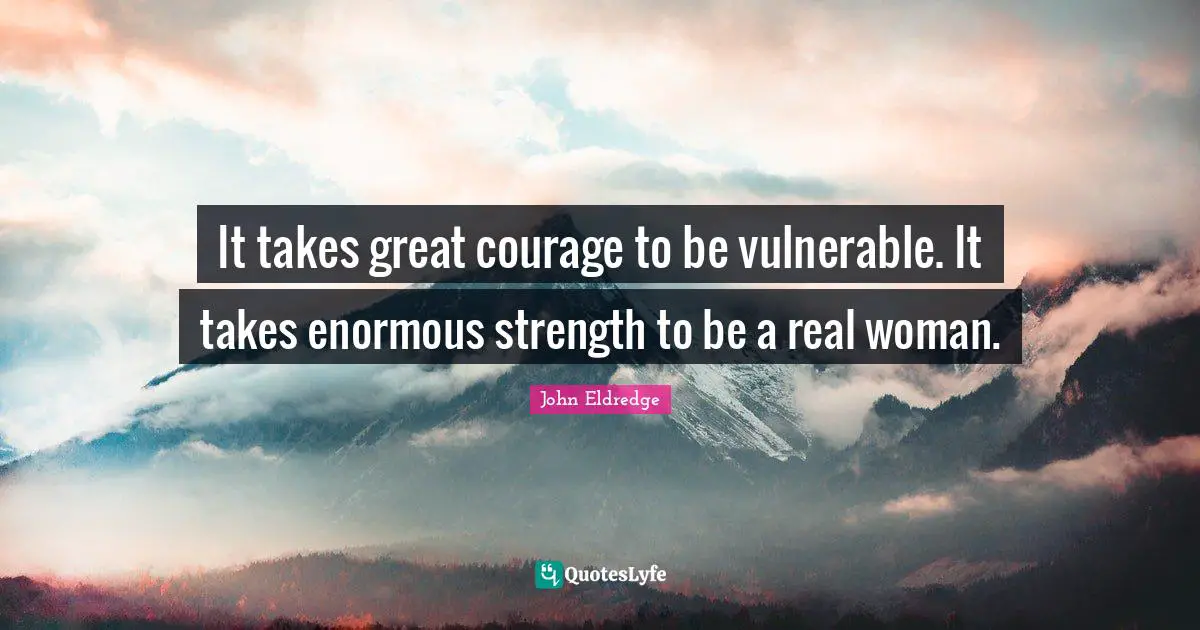 It takes great courage to be vulnerable. It takes enormous strength to be a real woman.