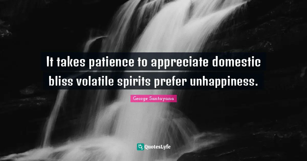 It takes patience to appreciate domestic bliss volatile spirits prefer unhappiness.