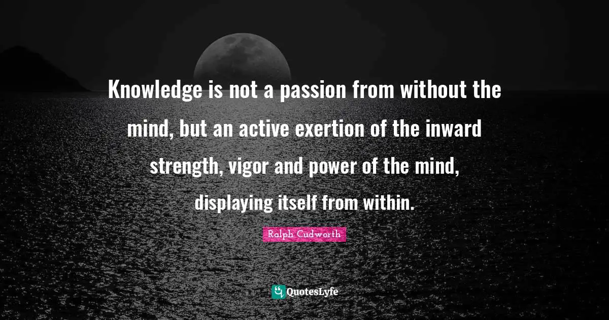 Knowledge is not a passion from without the mind, but an active exertion of the inward strength, vigor and power of the mind, displaying itself from within.