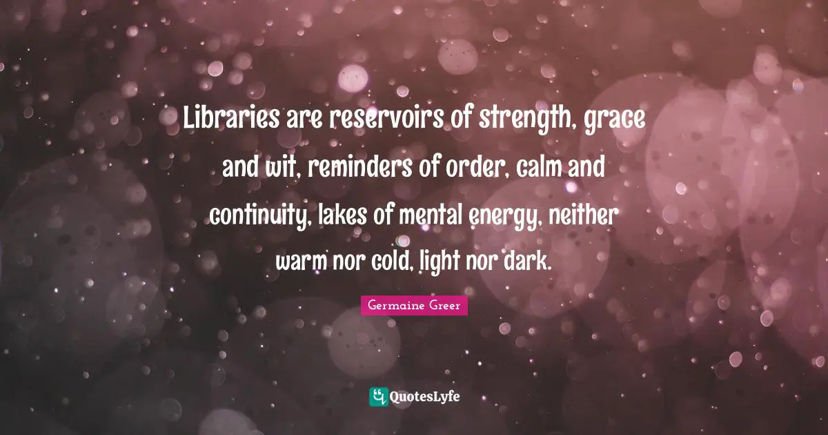 Germaine Greer Quotes: "Libraries are reservoirs of strength, grace and wit, reminders of order, calm and continuity, lakes of mental energy, neither warm nor cold, light nor dark."