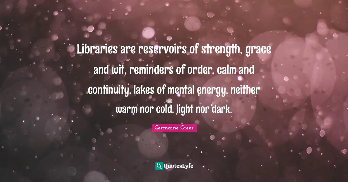Germaine Greer Quotes: Libraries are reservoirs of strength, grace and wit, reminders of order, calm and continuity, lakes of mental energy, neither warm nor cold, light nor dark.