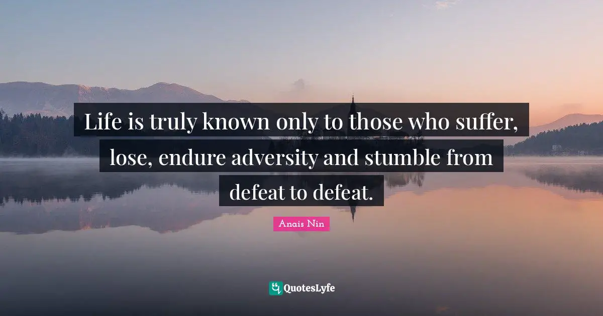 Life is truly known only to those who suffer, lose, endure adversity and stumble from defeat to defeat.