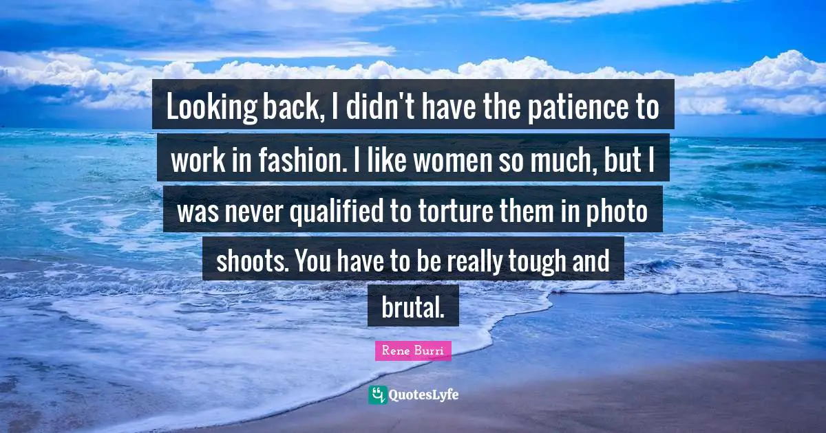 Looking back, I didn't have the patience to work in fashion. I like women so much, but I was never qualified to torture them in photo shoots. You have to be really tough and brutal.