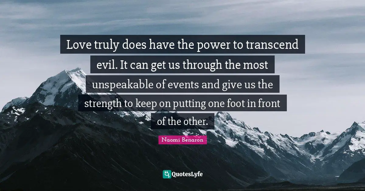Love truly does have the power to transcend evil. It can get us through the most unspeakable of events and give us the strength to keep on putting one foot in front of the other.
