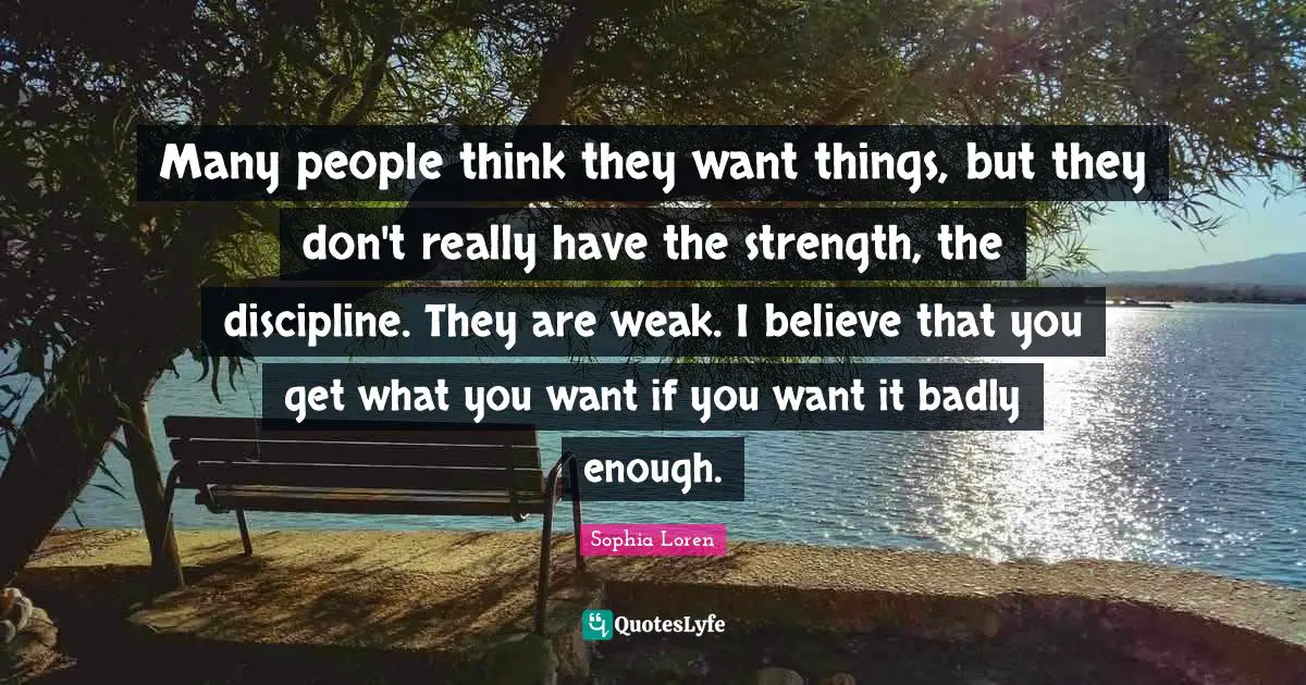 Sophia Loren Quotes: "Many people think they want things, but they don't really have the strength, the discipline. They are weak. I believe that you get what you want if you want it badly enough."