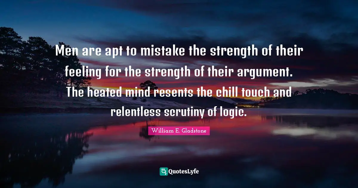 Men are apt to mistake the strength of their feeling for the strength of their argument. The heated mind resents the chill touch and relentless scrutiny of logic.