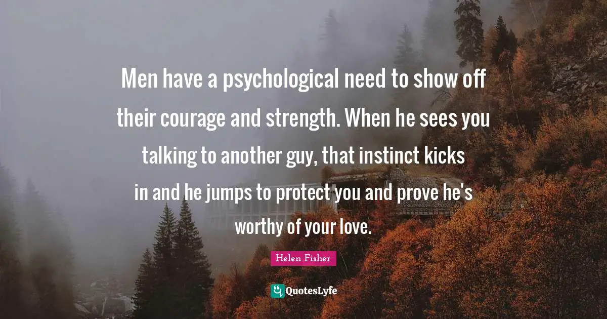 Helen Fisher Quotes: "Men have a psychological need to show off their courage and strength. When he sees you talking to another guy, that instinct kicks in and he jumps to protect you and prove he's worthy of your love."