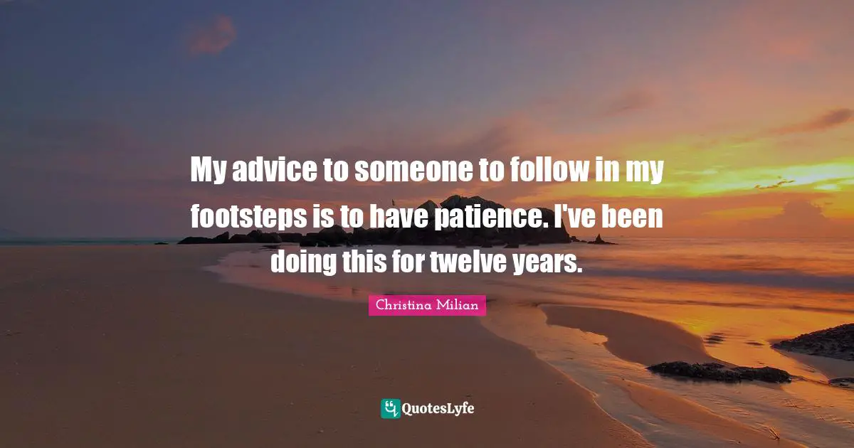 My advice to someone to follow in my footsteps is to have patience. I've been doing this for twelve years.