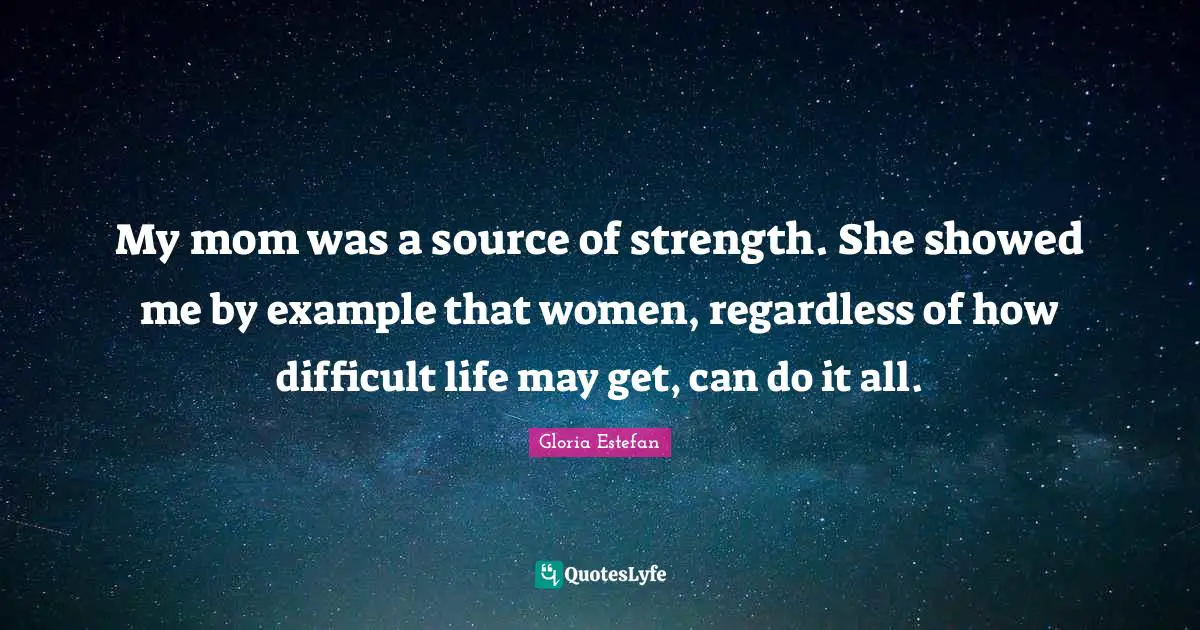 My mom was a source of strength. She showed me by example that women, regardless of how difficult life may get, can do it all.