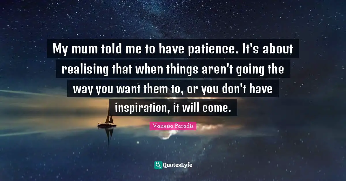 My mum told me to have patience. It's about realising that when things aren't going the way you want them to, or you don't have inspiration, it will come.
