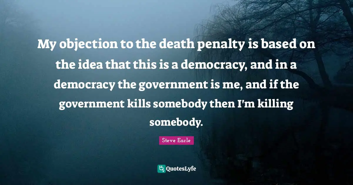 My objection to the death penalty is based on the idea that this is a democracy, and in a democracy the government is me, and if the government kills somebody then I'm killing somebody.