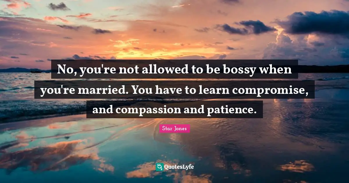 No, you're not allowed to be bossy when you're married. You have to learn compromise, and compassion and patience.