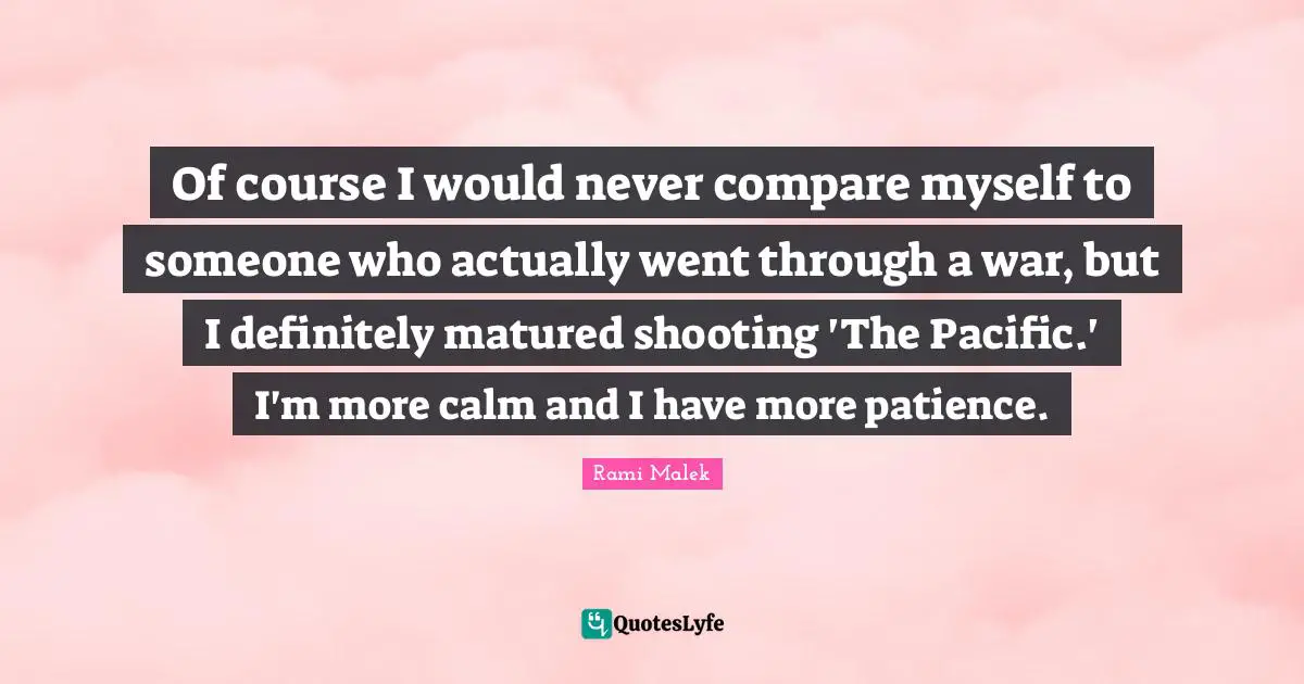 Of course I would never compare myself to someone who actually went through a war, but I definitely matured shooting 'The Pacific.' I'm more calm and I have more patience.