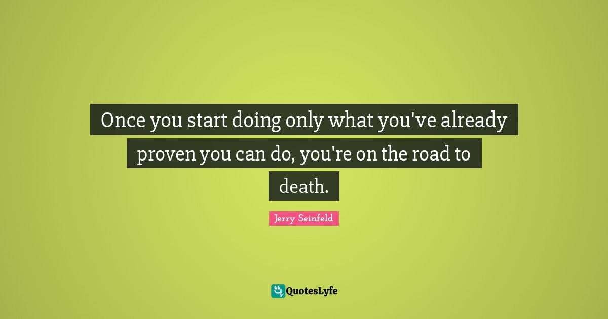 Once you start doing only what you've already proven you can do, you're on the road to death.
