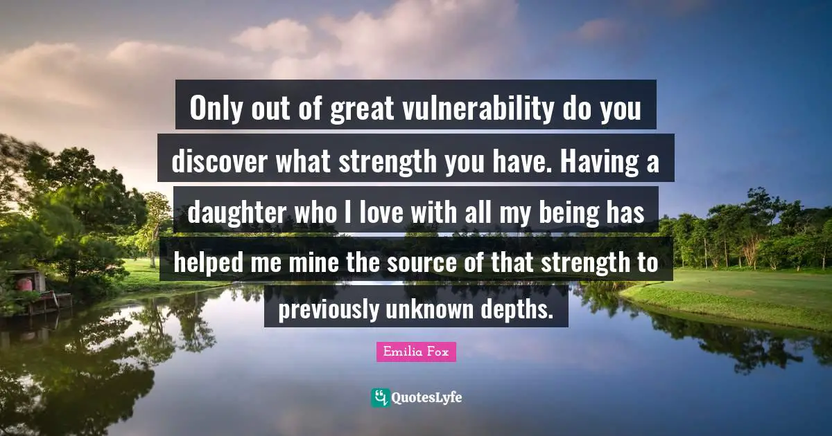 Only out of great vulnerability do you discover what strength you have. Having a daughter who I love with all my being has helped me mine the source of that strength to previously unknown depths.