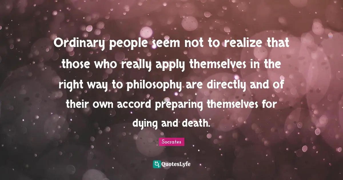 Ordinary people seem not to realize that those who really apply themselves in the right way to philosophy are directly and of their own accord preparing themselves for dying and death.