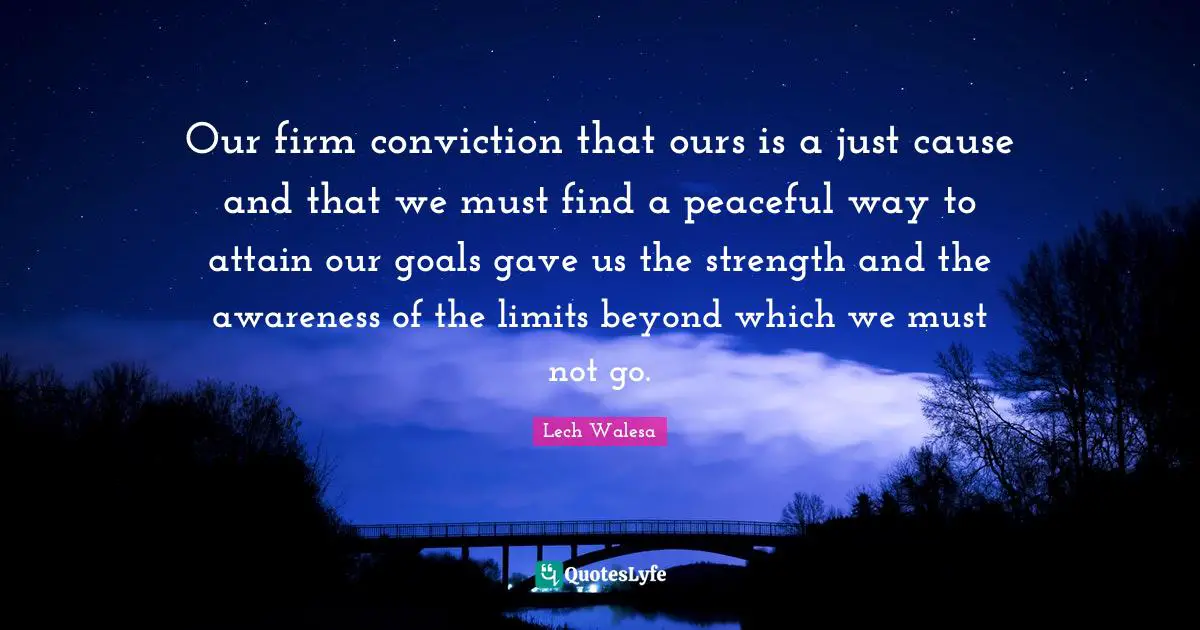 Our firm conviction that ours is a just cause and that we must find a peaceful way to attain our goals gave us the strength and the awareness of the limits beyond which we must not go.
