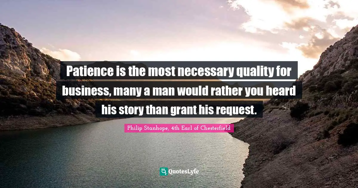 Patience is the most necessary quality for business, many a man would rather you heard his story than grant his request.