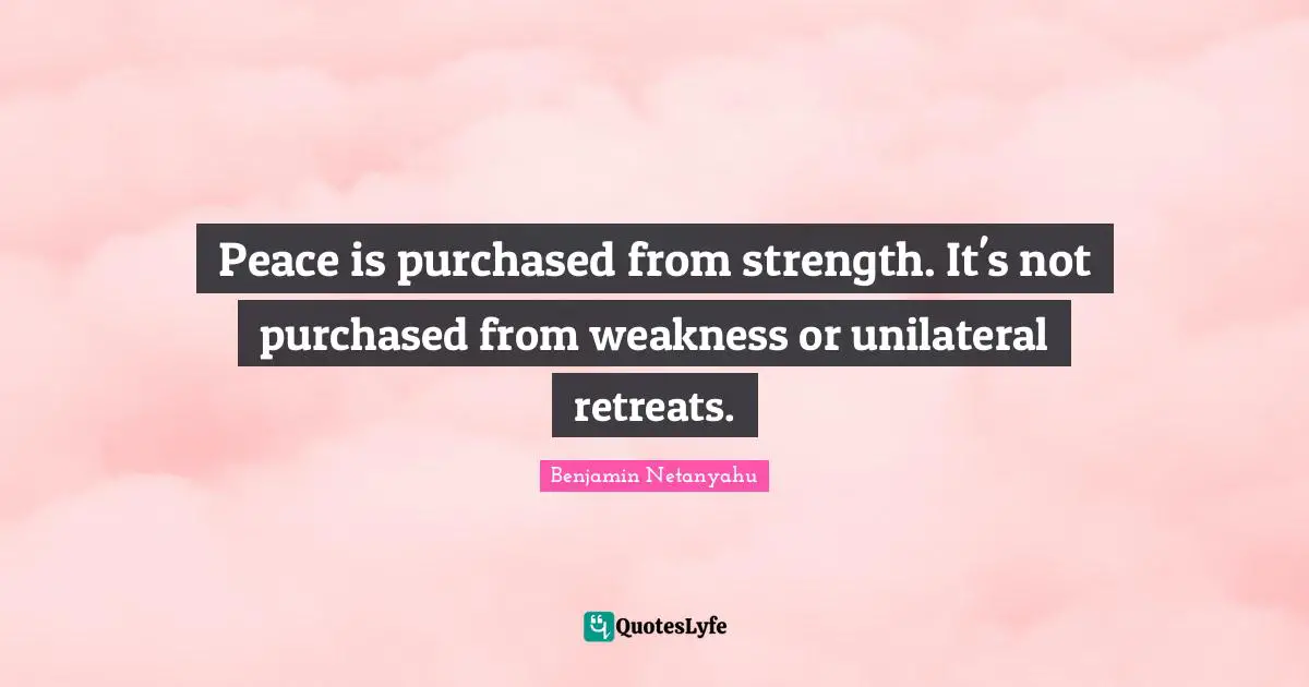 Peace is purchased from strength. It's not purchased from weakness or unilateral retreats.