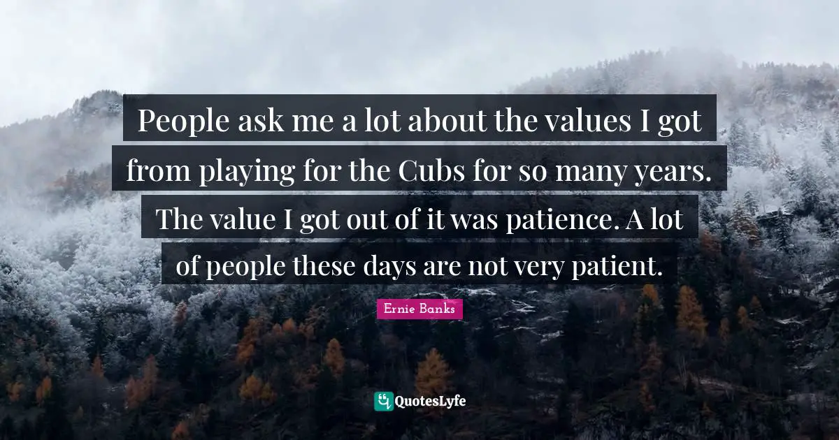 People ask me a lot about the values I got from playing for the Cubs for so many years. The value I got out of it was patience. A lot of people these days are not very patient.