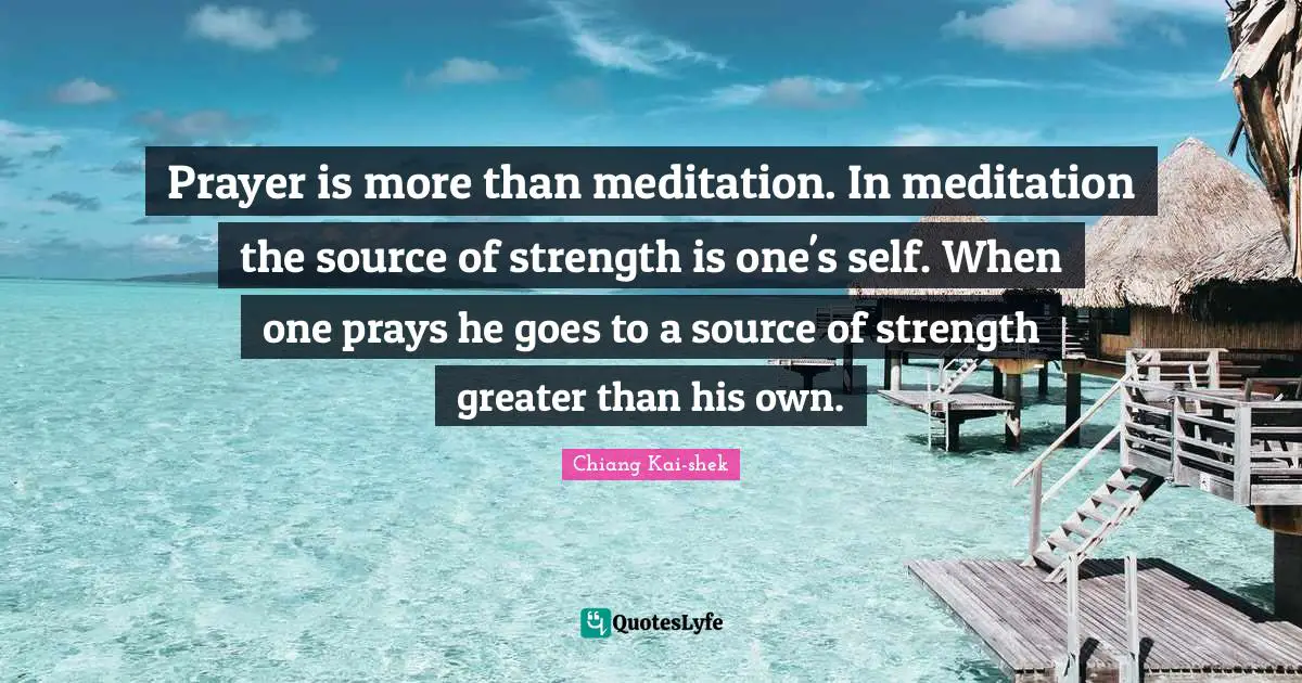 Prayer is more than meditation. In meditation the source of strength is one's self. When one prays he goes to a source of strength greater than his own.