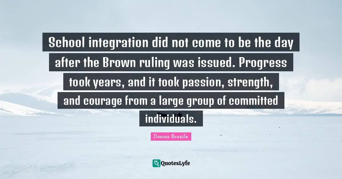 School integration did not come to be the day after the Brown ruling was issued. Progress took years, and it took passion, strength, and courage from a large group of committed individuals.